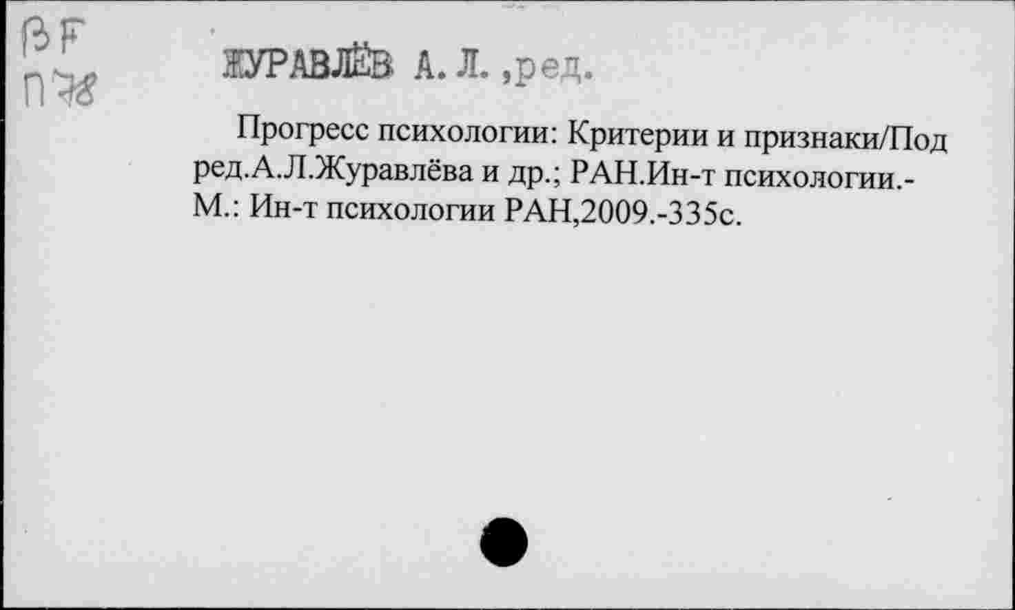 ﻿ЖУРАВЛЁВ А. Л. ,ред.
Прогресс психологии: Критерии и признаки/Под ред.А.Л.Журавлёва и др.; РАН.Ин-т психологии.-М.: Ин-т психологии РАН,2009.-335с.